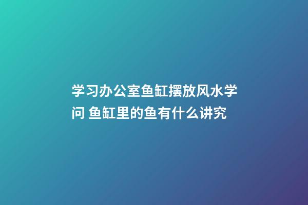 学习办公室鱼缸摆放风水学问 鱼缸里的鱼有什么讲究